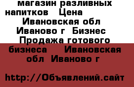 магазин разливных напитков › Цена ­ 250 000 - Ивановская обл., Иваново г. Бизнес » Продажа готового бизнеса   . Ивановская обл.,Иваново г.